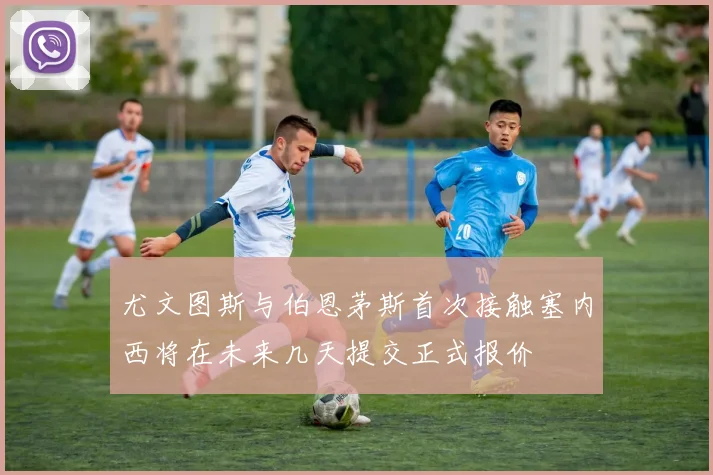 尤文图斯与伯恩茅斯首次接触塞内西将在未来几天提交正式报价