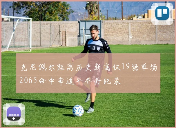 克尼佩尔距离历史新高仅19场单场2065命中率追平乔丹纪录