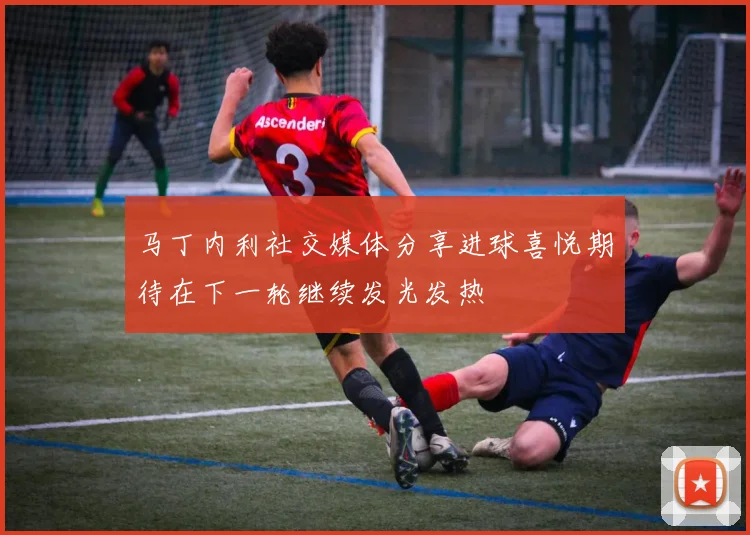 马丁内利社交媒体分享进球喜悦期待在下一轮继续发光发热