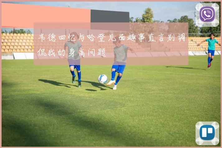 韦德回忆与哈登见面趣事直言别调侃我的身高问题