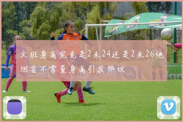 文班身高究竟是2米24还是2米26他坦言不常量身高引发热议