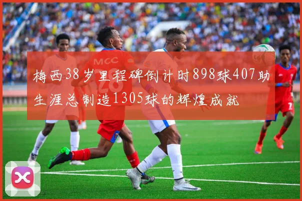 梅西38岁里程碑倒计时898球407助生涯总制造1305球的辉煌成就