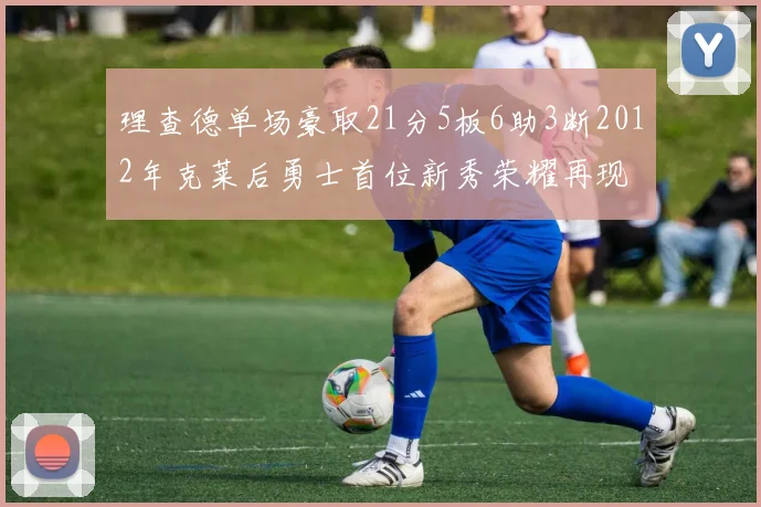 理查德单场豪取21分5板6助3断2012年克莱后勇士首位新秀荣耀再现