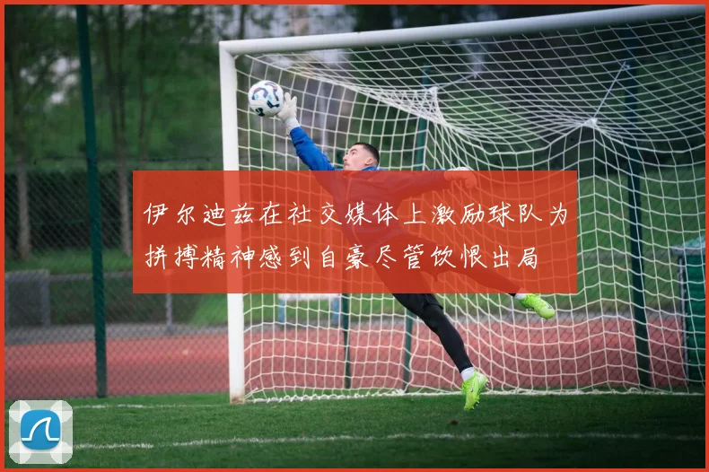 伊尔迪兹在社交媒体上激励球队为拼搏精神感到自豪尽管饮恨出局