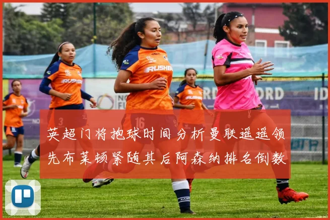 英超门将抱球时间分析曼联遥遥领先布莱顿紧随其后阿森纳排名倒数第三