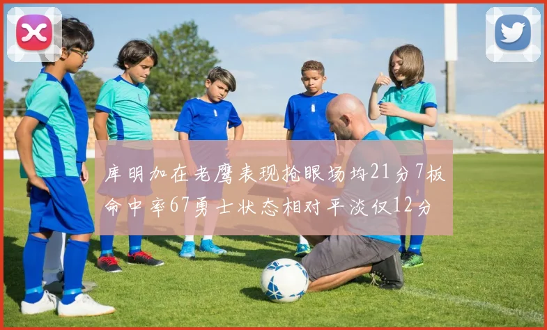 库明加在老鹰表现抢眼场均21分7板命中率67勇士状态相对平淡仅12分5板