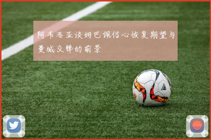 阿韦洛亚谈姆巴佩信心恢复期望与曼城交锋的前景