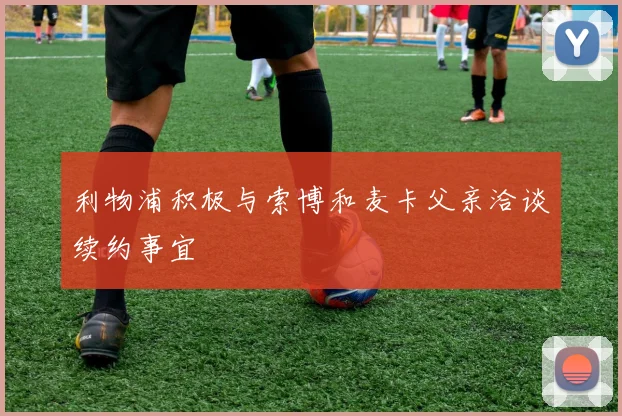 利物浦积极与索博和麦卡父亲洽谈续约事宜