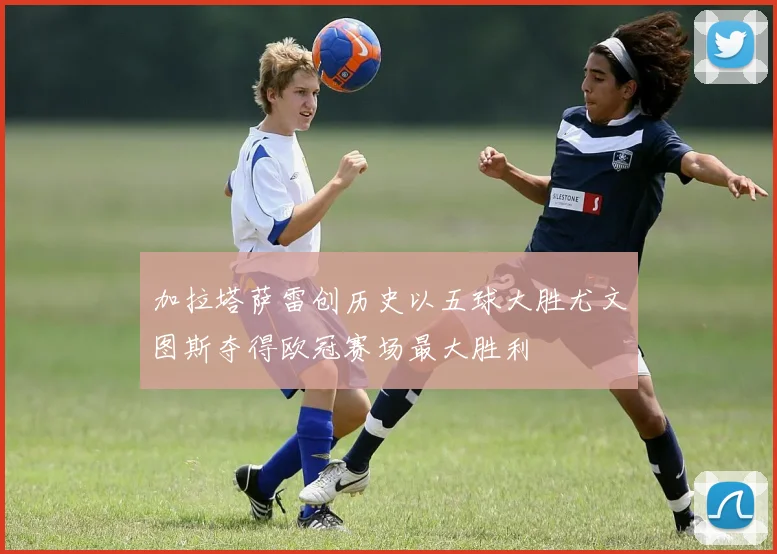加拉塔萨雷创历史以五球大胜尤文图斯夺得欧冠赛场最大胜利