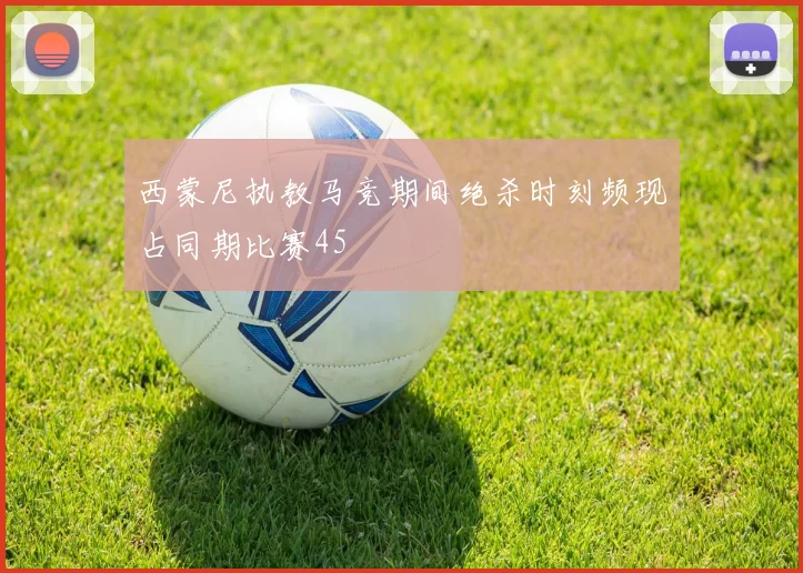 西蒙尼执教马竞期间绝杀时刻频现占同期比赛45